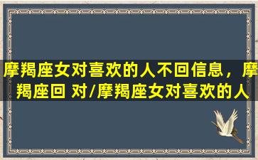 摩羯座女对喜欢的人不回信息，摩羯座回 对/摩羯座女对喜欢的人不回信息，摩羯座回 对-我的网站